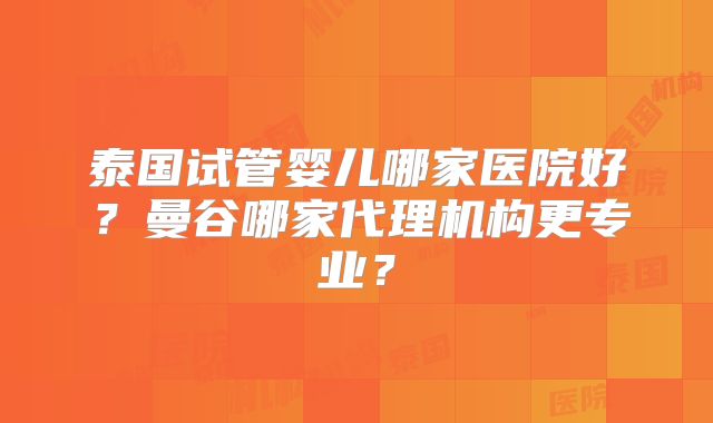 泰国试管婴儿哪家医院好？曼谷哪家代理机构更专业？