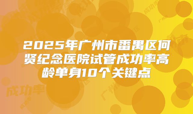 2025年广州市番禺区何贤纪念医院试管成功率高龄单身10个关键点