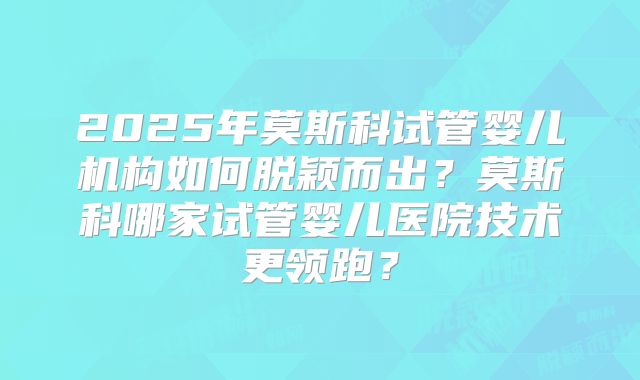 2025年莫斯科试管婴儿机构如何脱颖而出?莫斯科哪家试管婴儿医院技术更领跑?
