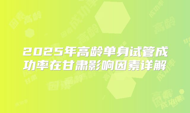 2025年高龄单身试管成功率在甘肃影响因素详解