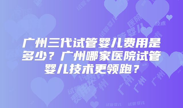 广州三代试管婴儿费用是多少？广州哪家医院试管婴儿技术更领跑？
