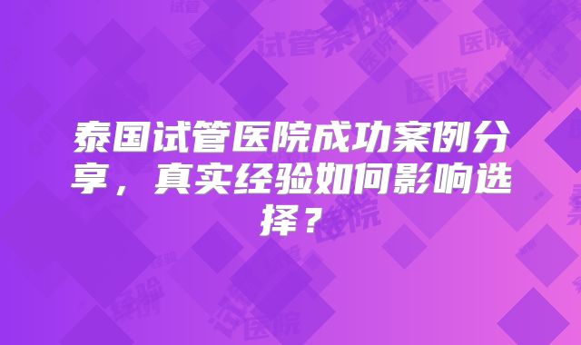 泰国试管医院成功案例分享,真实经验如何影响选择?