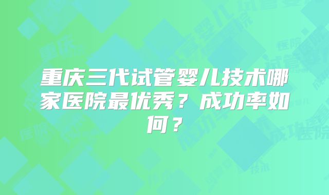重庆三代试管婴儿技术哪家医院最优秀?成功率如何?