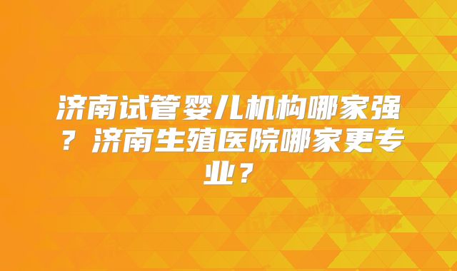 济南试管婴儿机构哪家强?济南生殖医院哪家更专业?