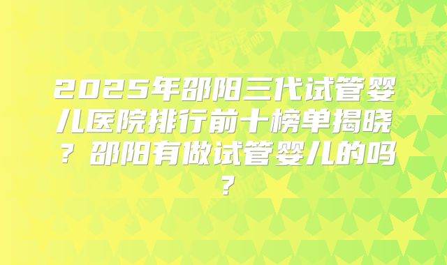 2025年邵阳三代试管婴儿医院排行前十榜单揭晓?邵阳有做试管婴儿的吗?
