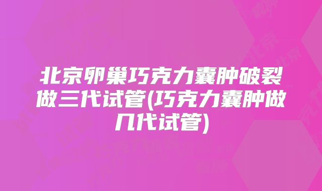 北京卵巢巧克力囊肿破裂做三代试管(巧克力囊肿做几代试管)