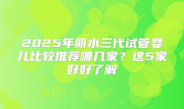 2025年丽水三代试管婴儿比较推荐哪几家？这5家好好了解