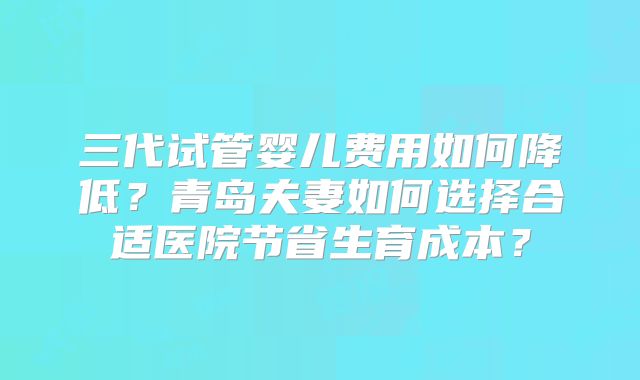 三代试管婴儿费用如何降低?青岛夫妻如何选择合适医院节省生育成本?