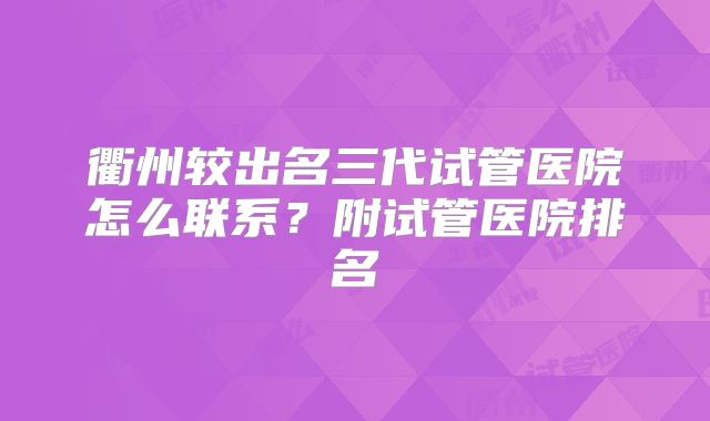 衢州较出名三代试管医院怎么联系？附试管医院排名