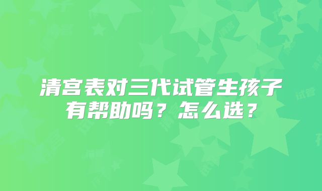 清宫表对三代试管生孩子有帮助吗?怎么选?