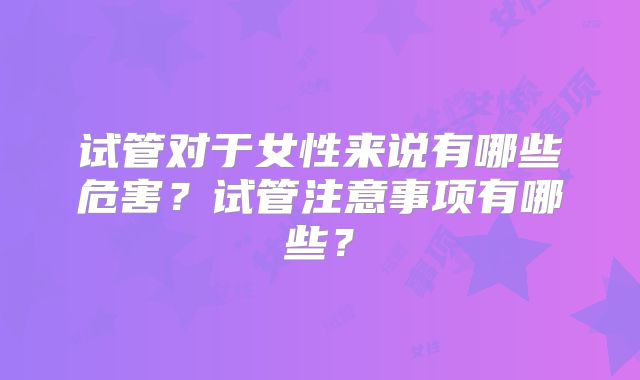 试管对于女性来说有哪些危害?试管注意事项有哪些?
