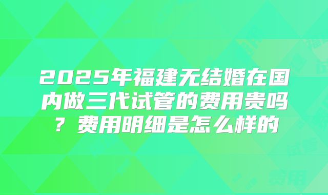 2025年福建无结婚在国内做三代试管的费用贵吗？费用明细是怎么样的