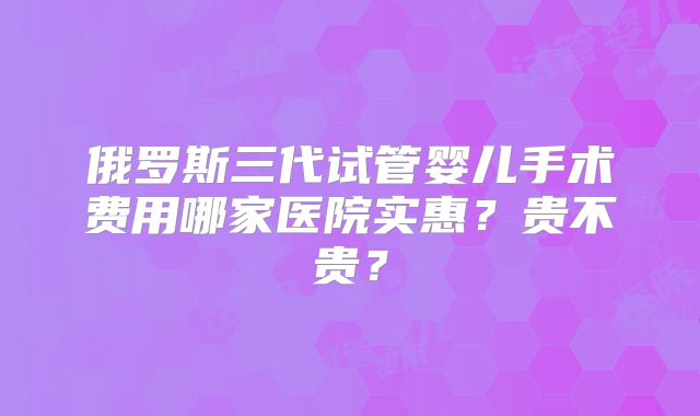 俄罗斯三代试管婴儿手术费用哪家医院实惠?贵不贵?