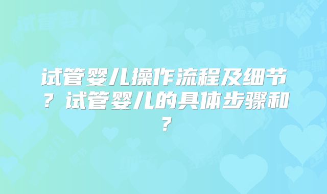 试管婴儿操作流程及细节?试管婴儿的具体步骤和?