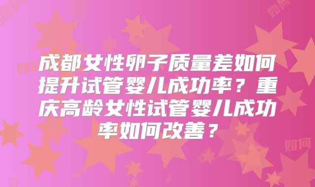 成都女性卵子质量差如何提升试管婴儿成功率?重庆高龄女性试管婴儿成功率如何改善?