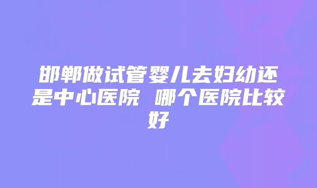 邯郸做试管婴儿去妇幼还是中心医院 哪个医院比较好