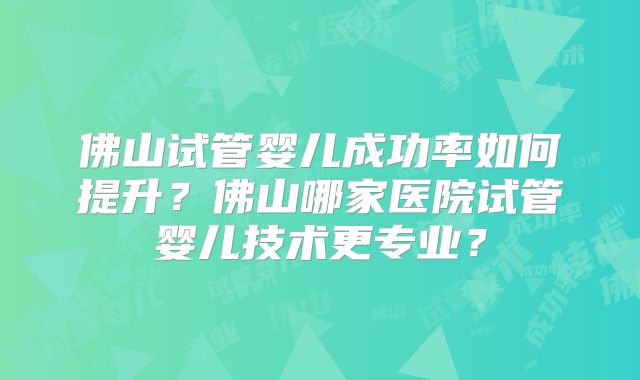佛山试管婴儿成功率如何提升?佛山哪家医院试管婴儿技术更专业?