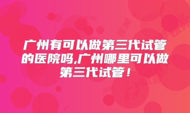 广州有可以做第三代试管的医院吗,广州哪里可以做第三代试管！