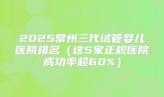 2025常州三代试管婴儿医院排名(这5家正规医院成功率超60%)
