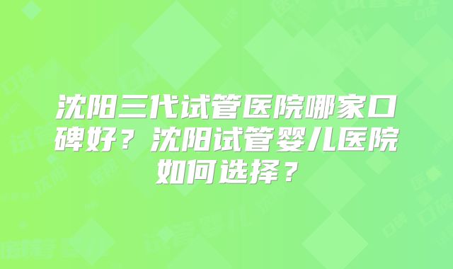 沈阳三代试管医院哪家口碑好？沈阳试管婴儿医院如何选择？