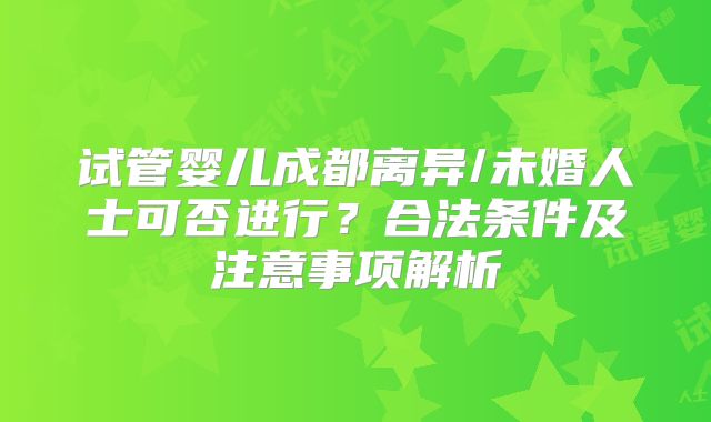 试管婴儿成都离异/未婚人士可否进行?合法条件及注意事项解析