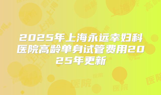 2025年上海永远幸妇科医院高龄单身试管费用2025年更新