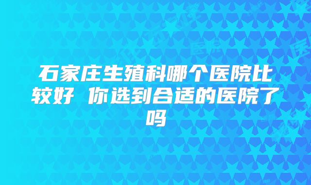 石家庄生殖科哪个医院比较好 你选到合适的医院了吗