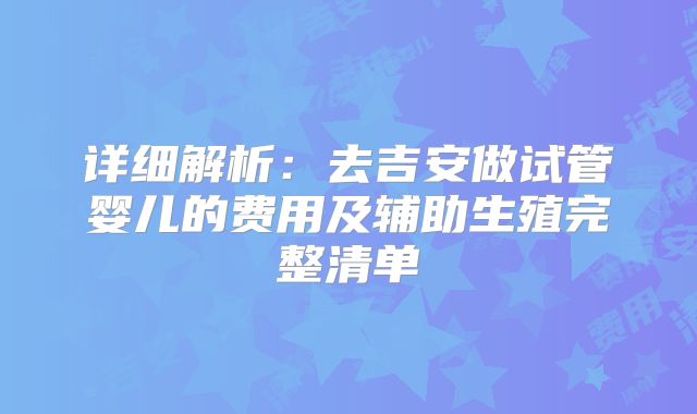 详细解析：去吉安做试管婴儿的费用及辅助生殖完整清单