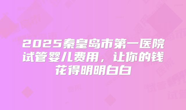 2025秦皇岛市第一医院试管婴儿费用，让你的钱花得明明白白