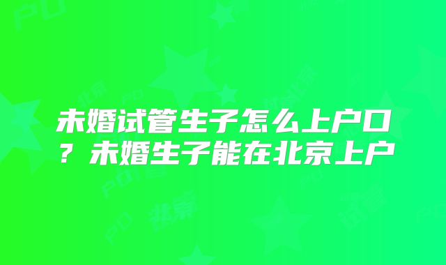 未婚试管生子怎么上户口？未婚生子能在北京上户