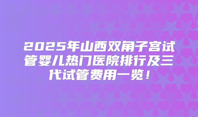 2025年山西双角子宫试管婴儿热门医院排行及三代试管费用一览!