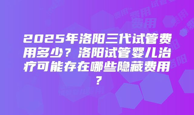 2025年洛阳三代试管费用多少?洛阳试管婴儿治疗可能存在哪些隐藏费用?