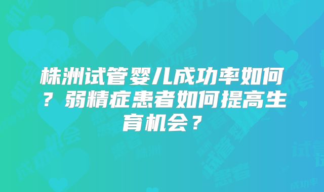 株洲试管婴儿成功率如何？弱精症患者如何提高生育机会？