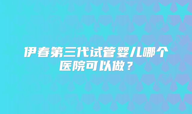 伊春第三代试管婴儿哪个医院可以做？