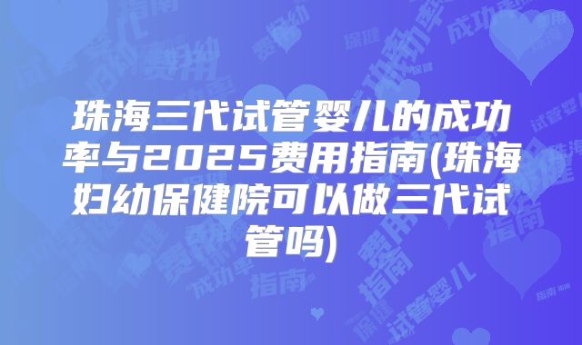 珠海三代试管婴儿的成功率与2025费用指南(珠海妇幼保健院可以做三代试管吗)