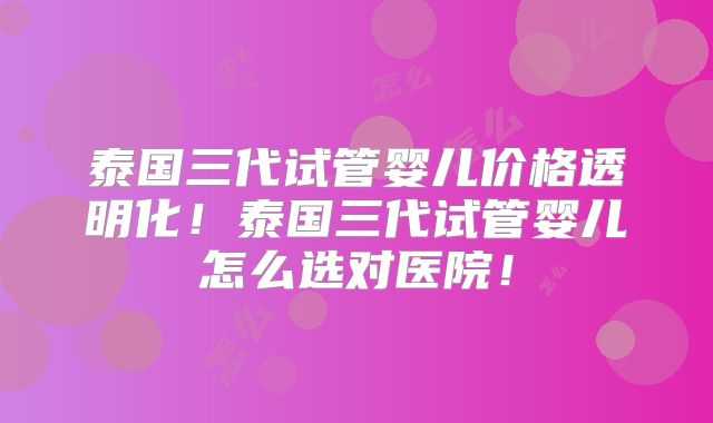 泰国三代试管婴儿价格透明化!泰国三代试管婴儿怎么选对医院!