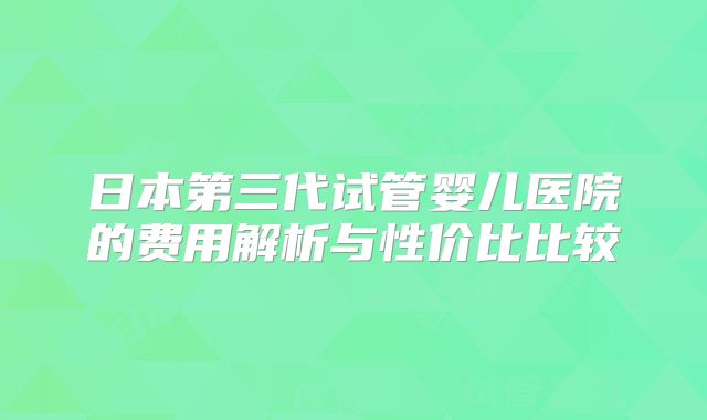 日本第三代试管婴儿医院的费用解析与性价比比较