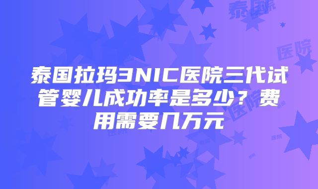 泰国拉玛3NIC医院三代试管婴儿成功率是多少？费用需要几万元