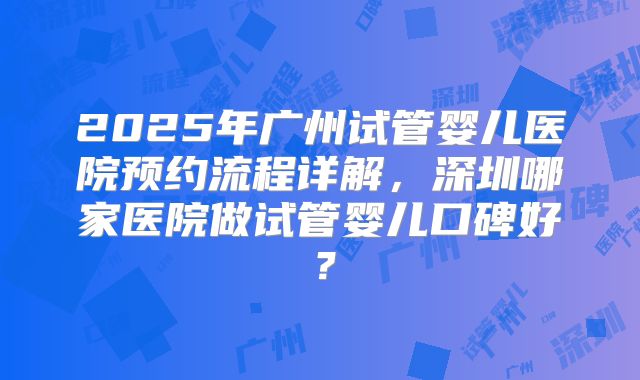 2025年广州试管婴儿医院预约流程详解,深圳哪家医院做试管婴儿口碑好?