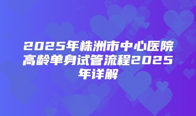 2025年株洲市中心医院高龄单身试管流程2025年详解