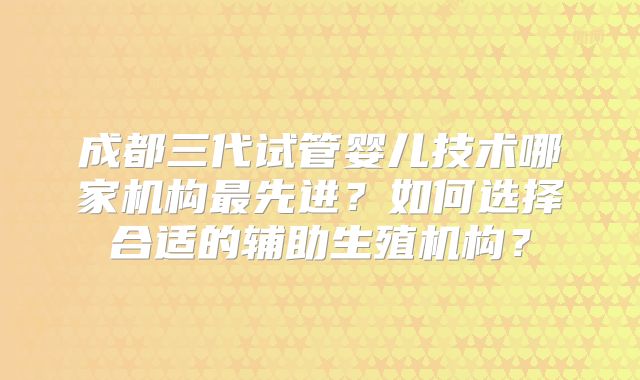 成都三代试管婴儿技术哪家机构最先进？如何选择合适的辅助生殖机构？