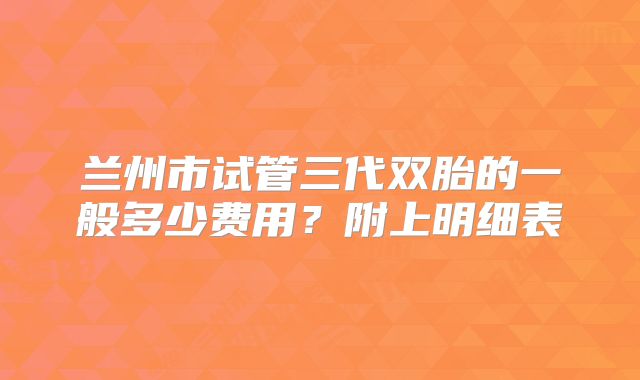 兰州市试管三代双胎的一般多少费用？附上明细表