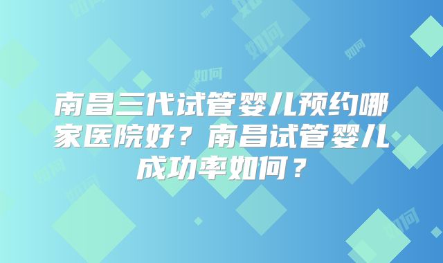 南昌三代试管婴儿预约哪家医院好？南昌试管婴儿成功率如何？