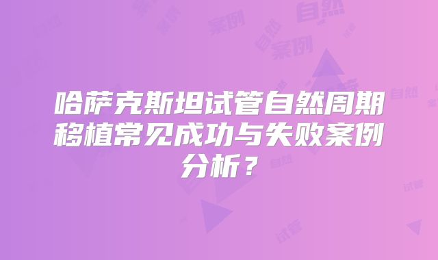 哈萨克斯坦试管自然周期移植常见成功与失败案例分析?