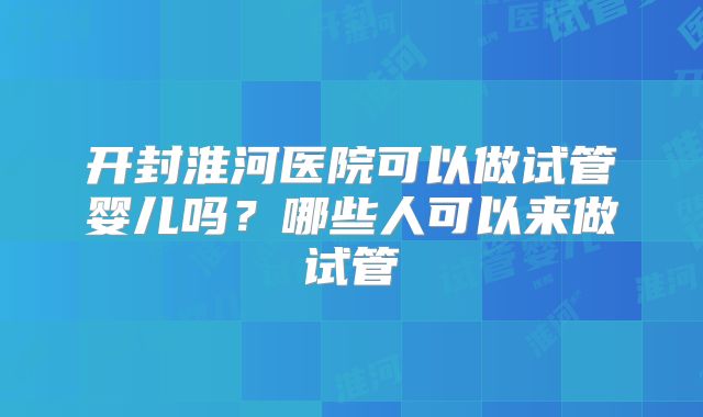开封淮河医院可以做试管婴儿吗?哪些人可以来做试管
