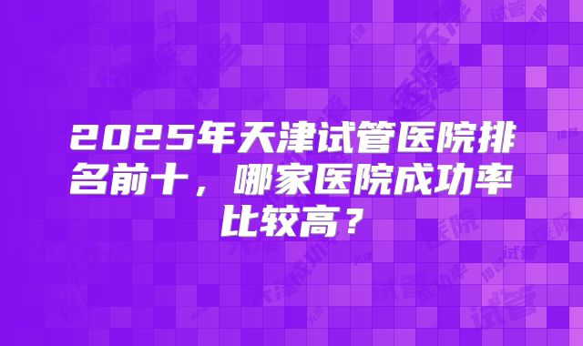 2025年天津试管医院排名前十，哪家医院成功率比较高？