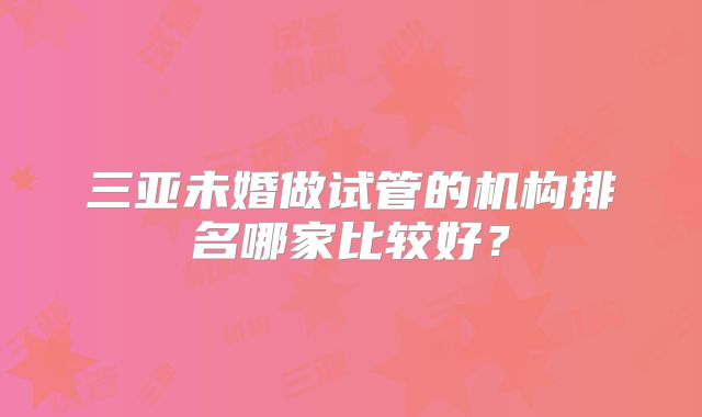 三亚未婚做试管的机构排名哪家比较好？