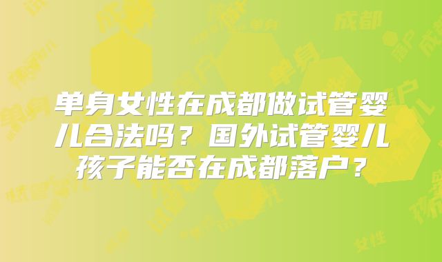 单身女性在成都做试管婴儿合法吗?国外试管婴儿孩子能否在成都落户?