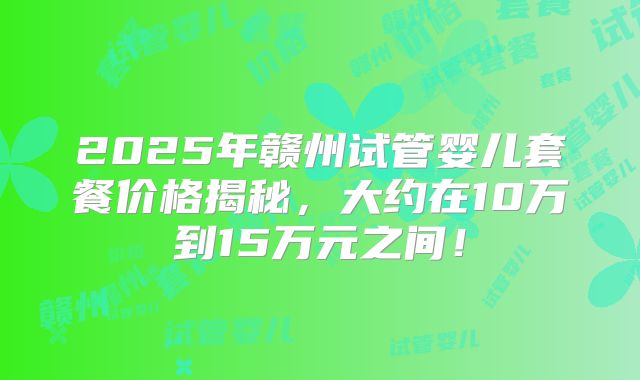2025年赣州试管婴儿套餐价格揭秘,大约在10万到15万元之间!