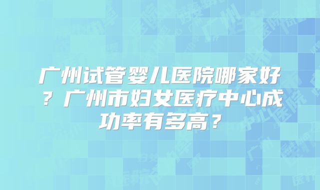 广州试管婴儿医院哪家好？广州市妇女医疗中心成功率有多高？